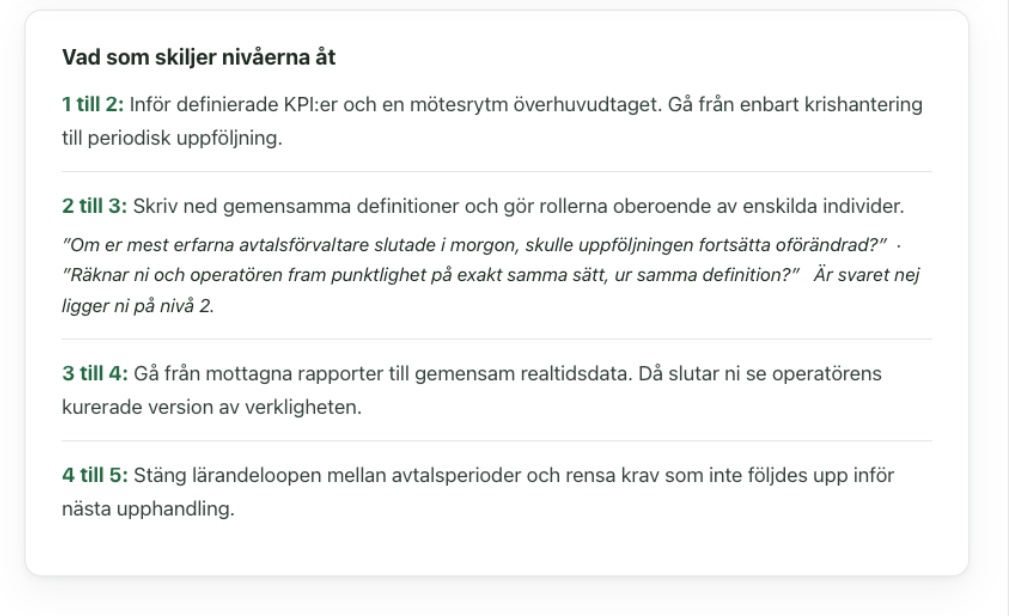Vad som skiljer nivåerna åt 1 till 2: Inför definierade KPI:er och en mötesrytm överhuvudtaget. Gå från enbart krishantering till periodisk uppföljning. 2 till 3: Skriv ned gemensamma definitioner och gör rollerna oberoende av enskilda individer. ”Om er mest erfarna avtalsförvaltare slutade i morgon, skulle uppföljningen fortsätta oförändrad?” · ”Räknar ni och operatören fram punktlighet på exakt samma sätt, ur samma definition?” Är svaret nej ligger ni på nivå 2. 3 till 4: Gå från mottagna rapporter till gemensam realtidsdata. Då slutar ni se operatörens kurerade version av verkligheten. 4 till 5: Stäng lärandeloopen mellan avtalsperioder och rensa krav som inte följdes upp inför nästa upphandling.