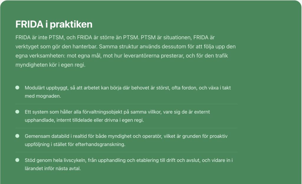 FRIDA i praktiken FRIDA är inte PTSM, och FRIDA är större än PTSM. PTSM är situationen, FRIDA är verktyget som gör den hanterbar. Samma struktur används dessutom för att följa upp den egna verksamheten: mot egna mål, mot hur leverantörerna presterar, och för den trafik myndigheten kör i egen regi. Modulärt uppbyggt, så att arbetet kan börja där behovet är störst, ofta fordon, och växa i takt med mognaden. Ett system som håller alla förvaltningsobjekt på samma villkor, vare sig de är externt upphandlade, internt tilldelade eller drivna i egen regi. Gemensam databild i realtid för både myndighet och operatör, vilket är grunden för proaktiv uppföljning i stället för efterhandsgranskning. Stöd genom hela livscykeln, från upphandling och etablering till drift och avslut, och vidare in i lärandet inför nästa avtal.